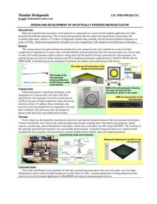 Mandar Deshpande UIC PHD PROJECTS
E-mail: deshmand@yahoo.com
DESIGN AND DEVELOPMENT OF AN OPTICALLY POWERED MICROACTUATOR
DESCRIPTION
Optically powered microactuators were required as components in a novel retinal implant application for light
powered microfluidic dispensing. The existing microactuators did not satisfy the requirements; particularly the
available light input, which is 2-3 orders of magnitude smaller than sunlight, and the desired actuation frequency on
order of 50 Hz. Additional requirements included size and compatibility with standard microfabrication techniques.
DESIGN
The various means for opto-mechancial transduction were analyzed and a new method was conceived that
comprised of integration of a micro-solar cell (photodiode) with piezoelectric thin film microactuator on a silicon chip.
A solar cell would transduce light to electric energy that will be used for driving a piezoelectric microactuator. An
optimal design was derived using analytical and FEA modeling techniques implemented in ANSYS, MATLAB and
SIMULINK. A detailed layout was prepared to facilitate microfabrication and testing of the device.
FEA model of the
microactuator
showing deflection
profile along a radial
cross-section.
3D model and 2D schematic of the
designed microactuator
FABRICATION
Fabrication posed a significant challenge as the
integration of a silicon solar cell with a thin film
piezoelectric microactuator involved several process
conflicts because of high temperature steps and strong
chemical etches. To address these challenges, the
processes were developed first at component level and
then combined. The processes were developed in-
house in the university microfabrication facility.
SEM of the microactuator showing
the solar cell grid and the
piezoelectric patch in the center.
SEM of cross-section of the
microactuator.
TESTING
A test setup was developed for mechanical, electrical, and optical characterization of the microactuator prototypes.
Various instruments were used in the setup including microscope scanning laser vibrometer, picoammeter, signal
sources, oscilloscope, optical illuminators and others, which were controlled via a PC using LabVIEW. The working of
the optically powered microactuator was successfully demonstrated. A detailed characterization was conducted that
included the time response, the piezoelectric actuator displacements and the solar cell output parameters.
Experimental setup and schematic.
Measured displacement profile for the
microactuator.
CONTRIBUTIONS
This work contributed to development of optically powered microactuators that can work under very low light
illuminations and at relatively high frequencies on the order of 1 kHz. A patent application is being prepared on this
work in view of its broader applications in BioMEMS and optical communications devices.
 