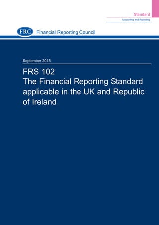 Financial Reporting Council
September 2015
FRS 102
The Financial Reporting Standard
applicable in the UK and Republic
of Ireland
Accounting and Reporting
Standard
Further copies, £30.00 (post-free) can be obtained from:
FRC Publications
Lexis House
30 Farringdon Street
London
EC4A 4HH
Tel: 0845 370 1234
Email: customer.services@lexisnexis.co.uk
Or order online at: www.frcpublications.com
FRS102TheFinancialReportingStandardapplicableintheUKandRepublicofIreland(September2015)
FRS 102 Cover.qxd 29/09/2015 12:40 Page 1
 