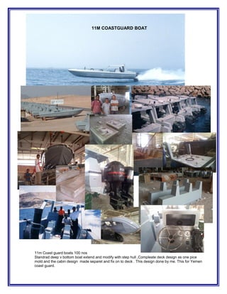 11M COASTGUARD BOAT
11m Coast guard boats 100 nos
Standrad deep v bottom boat extend and modify with step hull ,Compleate deck design as one pice
mold and the cabin design made separet and fix on to deck . This design done by me. This for Yemen
coast guard.
 