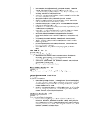 o Developedand recommendedproduct positioning, packaging, and pricing
strategyto produce the highest possible long-term market share.
o Achieved satisfactoryprofit/loss ratio and market share inrelation to preset
standards andindustryandeconomic trends.
o Researched international market adjusts marketingstrategyto meet changing
market andcompetitive conditions.
o Monitoredcompetitor products, salesandmarketing activities.
o Establishednew international accounts andhelped maintain relationships
with industryinfluencers andkeystrategic partners.
o Directed salesforecastingactivitiesandsets performance goalsaccordingly.
o ImplementedSafetytrainingfor staff.
o Establishedclear directions andmaintainedanopen dialogue within myteam
and with other functionalareas.
o Encouraged a creative andcollaborative teamdynamic to approachstrategy
and problem solvingfrom newand unconventional perspectives.
o MaintainedInternationalmarket channeldevelopment activityand
coordinatedsales distributionandestablishingsales territories, quotas, and
goals.
o Assisting inmaintaining relationships and negotiating andclosingdeals.
o Worked withother departments withinorganization to prepare manuals,
technical publications.
o Preparedperiodic sales report showing sales volume, potential sales, and
increasedclient base expansion.
o Reviewed & analyzedsales performances against programs, quotes and
plans.
Lucky Stores Inc. 1989 – 2001
RedondoBeach, CA
JourneymanChecker/ Asst. Dept. Supr.
o Performedroutine checkingduties to ensure accuracyof reporteddata,
Correct and recordomissions, errors andinconsistencies found.
o Accountable for weights and measuresarticles.
o Verifypricing onweekly salesadds, maintainedinventory/ stock control for
store products for department.
o Maintainedcustomer satisfaction always.
Primary Child Care Provider 1984 – 1989
Torrance, CA
A Stay at home parent actively involved in my child’s development process.
Torrance Memorial Hospital 1/1984 – 8/1984
Torrance, CA
Outpatient Administration
o Interviewed incoming Outpatient’s who were coming infor basic daysurgery
schedules and specific daytesting and would obtainpatient data, maintained
contact withpatients physician’s office for testing and admissions, collected
patient insurance data for billing.
o Explainedhospital policy, regulations and testing procedure, set upfor testing
schedules, arrange for patient escort, andobtainedsignedstatements from
patients to protect patient and hospital’s interest.
Little Company Mary Hospital 1/1984
Torrance, CA
Temp EmergencyRoom Administration
o Interviewed incoming Emergencypatients to patient data for incoming
treatments, registration, maintainedcontact with patients Physician’s for all
tests andadmissions, collectedinsurance data, explained Hospital regulations
or testing procedure to all patients, obtainedsignedstatements from patients
to protect patient and hospital’s interest.
 