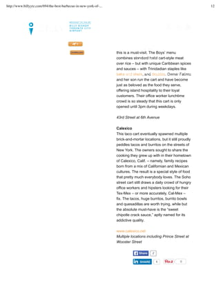 addicted to Trini pepper sauce, for starters,
this is a must-visit. The Boys’ menu
combines standard halal cart-style meat
over rice – but with unique Caribbean spices
and sauces – with Trinidadian staples like
bake and shark, and doubles. Owner Fatima
and her son run the cart and have become
just as beloved as the food they serve,
offering island hospitality to their loyal
customers. Their office worker lunchtime
crowd is so steady that this cart is only
opened until 3pm during weekdays.
43rd Street at 6th Avenue
Calexico
This taco cart eventually spawned multiple
brick-and-mortar locations, but it still proudly
peddles tacos and burritos on the streets of
New York. The owners sought to share the
cooking they grew up with in their hometown
of Calexico, Calif. – namely, family recipes
born from a mix of Californian and Mexican
cultures. The result is a special style of food
that pretty much everybody loves. The Soho
street cart still draws a daily crowd of hungry
office workers and hipsters looking for their
Tex-Mex – or more accurately, Cal-Mex –
fix. The tacos, huge burritos, burrito bowls
and quesadillas are worth trying, while but
the absolute must-have is the “sweet
chipotle crack sauce,” aptly named for its
addictive quality.
www.calexico.net
Multiple locations including Prince Street at
Wooster Street
TWEET ShareShare 2
SHARESHARE 1 0
LET’S SET UP YOUR TRIP >>
FLIGHTS. GUIDES. MAGAZINE. DOWNLOAD OUR NEWLY UPDATED BILLY APP TODAY!
MAGAZINE CITY INSIDER
MY FLIGHTS
http://www.billyytz.com/694/the-best-barbecue-in-new-york-of-... 12
 