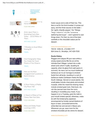 barbecue beef ribs, chicken wings with
hoisin sauce and a side of fried rice. This
fare is not for the faint-hearted: It comes out
spicy, and the three sauces on the table –
the “garlic chipotle pepper,” the “Wango
Tango habanero” and the “sensuous
slathering bar-b-que” – aren’t geared to cool
things down. For that, try one of the beer
cocktails or the chocolate icebox pie for
dessert.
www.dinosaurbarbque.com
700 W. 125th St., 212-694-1777
604 Union S., Brooklyn, 347-429-7030
Ducks Eatery
Reggae and calypso fill your ears while a
smoky-sweet aroma fills the air at this
intimate East Villager, tucked into a side
street (onto which it spills, doubling its
capacity, when its glass front wall opens in
summer). Its menu isn’t so much traditional
barbecue as it is an homage to smoked
foods from all lands, resulting in a sort of
barbecue meets Caribbean meets the Deep
South mélange. Served on wood planks, the
small plates include charcuterie and smoked
mussels, while the meant-for-sharing mains
include smoked goat neck, fried duck, dry
rub ribs (served rarer than the norm,
resulting in incredibly juicy meat). If you
happen in on a Tuesday, grab the melt-in-
your-mouth brisket special; otherwise, make
do with the brisket jerky appetizer,
accompanied by funkily named libations of
liquor or beer, concocted behind the
white-tiled bar and served in Mason jars.
Whenever you go, save room for the
smoked chocolate pot de crème for dessert.
www.duckseatery.com
Foods You’ll Want to Bring
Home With You
FOOD AND DRINK
Artist Jason Polan is
Illustrating Every New
Yorker – all 8.3 Million of
Them
ARTS AND CULTURE
7 Mistakes to Avoid When
Visiting NY
TRAVEL
How Flytographer Helps
You Create the Travel
Photos of Your Dreams
TRAVEL
Here are the Most
Instagrammed Locations in
North America
TRAVEL
A Short History of Radio
City Music Hall
ARTS AND CULTURE
In Search of Meat at Five
Classic New York Delis
FOOD AND DRINK
Move and Shake: Power
Lunching in NYC
FOOD AND DRINK
LET’S SET UP YOUR TRIP >>
FLIGHTS. GUIDES. MAGAZINE. DOWNLOAD OUR NEWLY UPDATED BILLY APP TODAY!
MAGAZINE CITY INSIDER
MY FLIGHTS
http://www.billyytz.com/694/the-best-barbecue-in-new-york-of-... 4
 