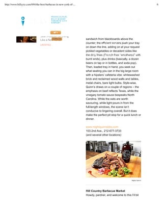 the standouts – or even a crispy chicken
sandwich from blackboards above the
counter; the efficient servers push your tray
on down the line, adding on at your request
pickled vegetables or decadent sides like
the dirty frites (French fries “smothered” with
burnt ends), plus drinks (basically, a dozen
beers on tap or in bottles, and soda pop).
Then, loaded tray in hand, you seek out
what seating you can in the big large room
with a hipsters’ cafeteria vibe: whitewashed
brick and reclaimed wood walls and tables,
metal chairs, bare light bulbs. Style-wise,
Quinn’s draws on a couple of regions – the
emphasis on beef reflects Texas, while the
vinegary tomato sauce bespeaks North
Carolina. While the eats are worth
savouring, while light pours in from the
full-length windows, the scene isn’t
conducive to lingering overall. But it does
make the perfect pit stop for a quick lunch or
dinner.
www.mightquinnsbbq.com
103 2nd Ave., 212-677-3733
(and several other locations)
Hill Country Barbecue Market
Howdy, pardner, and welcome to this l’il bit
Mighty Quinn's
Sean Muldoon on Living
Like a New Yorker
LIFESTYLE
LET’S SET UP YOUR TRIP >>
FLIGHTS. GUIDES. MAGAZINE. DOWNLOAD OUR NEWLY UPDATED BILLY APP TODAY!
MAGAZINE CITY INSIDER
MY FLIGHTS
http://www.billyytz.com/694/the-best-barbecue-in-new-york-of-... 6
 