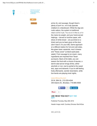 emphasis on smoked beef, from shoulder to
prime rib, and sausage, though there’s
plenty of pork too, and daily specials
chalked on a blackboard. While the digs are
rustic saloon, the system is traditional
meat-market style: You stand in line to order
the mains by weight, and your hand-carved
helpings – served on butcher paper, with
slices of white bread – are punched on a
ticket card you’ve been given at the door
(don’t lose it; it’s your bill). Same approach
at a different station for hot and cold sides,
like green bean casserole, mac’n’cheese
and “Texas caviar” (a black-eyed peas
salad). From sausage to ice cream, many
ingredients are imported from Texan
purveyors. Back at the table, you can
season the food with a choice of sauces, a
denim-clad server brings drinks, either
alcoholic or non- (we’re partial to the sweet
tea), apps and desserts. If you’re still feeling
lively afterwards, wander downstairs, while
live bands are playing most nights.
www.hillcountry.com
30 W. 26th St., 212-255-4544
345 Adams St., Brooklyn, 718-885-4608
TWEET ShareShare 3
LLIIKKEE WWHHAATT YYOOUU SSEEEE?? GGEETT TTHHEE
AAPPPP..
SHARESHARE
0
Published Thursday, May 26th 2016
Header image credit: Courtesy Dinosaur Bar-B-Que
RREELLAATTEEDD::
LET’S SET UP YOUR TRIP >>
FLIGHTS. GUIDES. MAGAZINE. DOWNLOAD OUR NEWLY UPDATED BILLY APP TODAY!
MAGAZINE CITY INSIDER
MY FLIGHTS
http://www.billyytz.com/694/the-best-barbecue-in-new-york-of-... 7
 