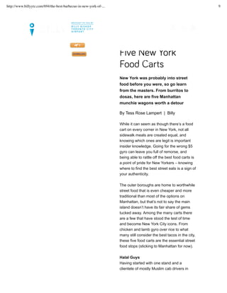 Five New York
Food Carts
New York was probably into street
food before you were, so go learn
from the masters. From burritos to
dosas, here are five Manhattan
munchie wagons worth a detour
By Tess Rose Lampert | Billy
While it can seem as though there’s a food
cart on every corner in New York, not all
sidewalk meals are created equal, and
knowing which ones are legit is important
insider knowledge. Going for the wrong $5
gyro can leave you full of remorse, and
being able to rattle off the best food carts is
a point of pride for New Yorkers – knowing
where to find the best street eats is a sign of
your authenticity.
The outer boroughs are home to worthwhile
street food that is even cheaper and more
traditional than most of the options on
Manhattan, but that’s not to say the main
island doesn’t have its fair share of gems
tucked away. Among the many carts there
are a few that have stood the test of time
and become New York City icons. From
chicken and lamb gyro over rice to what
many still consider the best tacos in the city,
these five food carts are the essential street
food stops (sticking to Manhattan for now).
Halal Guys
Having started with one stand and a
clientele of mostly Muslim cab drivers in
LET’S SET UP YOUR TRIP >>
FLIGHTS. GUIDES. MAGAZINE. DOWNLOAD OUR NEWLY UPDATED BILLY APP TODAY!
MAGAZINE CITY INSIDER
MY FLIGHTS
http://www.billyytz.com/694/the-best-barbecue-in-new-york-of-... 9
 
