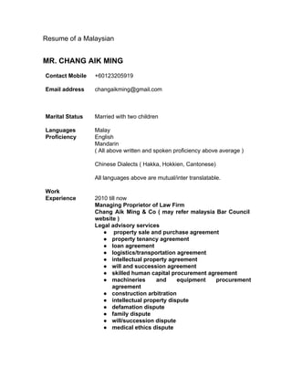 Resume of a Malaysian 
MR. CHANG AIK MING 
Contact Mobile 
Email address 
+60123205919 
changaikming@gmail.com 
Marital Status Married with two children 
Languages 
Proficiency 
Malay 
English 
Mandarin 
( All above written and spoken proficiency above average ) 
Chinese Dialects ( Hakka, Hokkien, Cantonese) 
All languages above are mutual/inter translatable. 
Work 
Experience 
2010 till now 
Managing Proprietor of Law Firm 
Chang Aik Ming & Co ( may refer malaysia Bar Council 
website ) 
Legal advisory services 
● property sale and purchase agreement 
● property tenancy agreement 
● loan agreement 
● logistics/transportation agreement 
● intellectual property agreement 
● will and succession agreement 
● skilled human capital procurement agreement 
● machineries and equipment procurement 
agreement 
● construction arbitration 
● intellectual property dispute 
● defamation dispute 
● family dispute 
● will/succession dispute 
● medical ethics dispute 
 