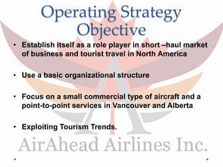 Operating Strategy
Objective
• Establish itself as a role player in short –haul market
of business and tourist travel in North America
• Use a basic organizational structure
• Focus on a small commercial type of aircraft and a
point-to-point services in Vancouver and Alberta
• Exploiting Tourism Trends.
 