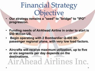 Financial Strategy
Objective
• Our strategy remains a "seed" to "bridge" to "IPO"
progression.
• Funding needs of AirAhead Airline in order to start is
$50 Million US.
• Begin operating with 2 Bombardier Q-400 80-
passenger regional plane, with very low load factors.
• Aircrafts will receive maximum utilization, up to five
or six segments per day depends on the
destinations.
 