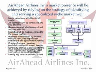 AirAhead Airlines Inc.'s market presence will be
achieved by relying on the strategy of identifying
and serving a specialized niche market well.
12/4/2015Footer Text 14
• Media executions will utilize local
media.
• Air operations will be centralized and
cost effective.
• Reservations will also be centralized
and cost effective.
• Marketing will be media generated to
the leisure market.
• Business plan is driven by the new
network, fleet, and alignment of
commercial and operational functions.
• Create a five-year operating
profitability and profit margin forecast.
• Sensitivity analysis is executed for the
most important drivers in the model,
such as fleet size and load factor.
• Identify key revenue and cost drivers.
 