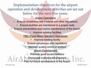 Implementation objectives for the airport
operation and development activities are set out
below for the next five years.
Airport Operations
• Ensure compliance with Federal and other regulations
• Ensure facilities are maintained to a proper code
• Ensure preventative and routine maintenance of the Airport
• Improve existing facilities
FBO (Fixed Base Operator) Operations
• Improve existing facility
• Ensure compliance with regulations
• Maintain quality control of product
Airport Development
• Promote good tenant relations
• Encourage business development
• Plan for future development of the Airport
12/4/2015Footer Text 15
 