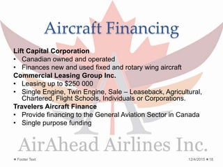 Aircraft Financing
Lift Capital Corporation
• Canadian owned and operated
• Finances new and used fixed and rotary wing aircraft
Commercial Leasing Group Inc.
• Leasing up to $250 000
• Single Engine, Twin Engine, Sale – Leaseback, Agricultural,
Chartered, Flight Schools, Individuals or Corporations.
Travelers Aircraft Finance
• Provide financing to the General Aviation Sector in Canada
• Single purpose funding
12/4/2015Footer Text 18
 