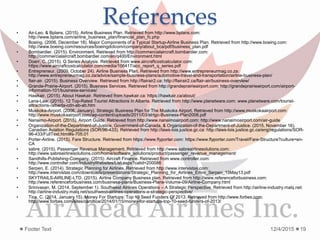 References• Air-Leo, & Bplans. (2015). Airline Business Plan. Retrieved from http://www.bplans.com:
http://www.bplans.com/airline_business_plan/financial_plan_fc.php
• Boeing. (2006, December 18). Major Components of a Typical Startup-Airline Business Plan. Retrieved from http://www.boeing.com:
http://www.boeing.com/resources/boeingdotcom/company/about_bca/pdf/business_plan.pdf
• Bombardier. (2015). Environment. Retrieved from http://commercialaircraft.bombardier.com:
http://commercialaircraft.bombardier.com/en/q400/Environment.html
• Doerr, C. (2015). Q Series Analysis. Retrieved from www.aircraftcostcalculator.com:
https://www.aircraftcostcalculator.com/media/106417/acc_report_q_series.pdf
• Entrepreneur. (2009, October 24). Airline Business Plan. Retrieved from http://www.entrepreneurmag.co.za:
http://www.entrepreneurmag.co.za/advice/sample-business-plans/automotive-travel-and-transportation/airline-business-plan/
• flair-air. (2015). Business Overview. Retrieved from http://flairair2.ca: http://flairair2.ca/flair-air/business-overview/
• Grande-Prairie-Airport. (2015). Business Services. Retrieved from http://grandeprairieairport.com: http://grandeprairieairport.com/airport-
information-101/business-services/
• Hawkair. (2015). About Hawkair. Retrieved from hawkair.ca: https://hawkair.ca/about/
• Lana-Law. (2015). 12 Top-Rated Tourist Attractions in Alberta. Retrieved from http://www.planetware.com: www.planetware.com/tourist-
attractions-/alberta-cdn-ab-ab.htm
• Muskoka-Airport. (2006, January). Strategic Business Plan for The Muskoka Airport. Retrieved from http://www.muskokaairport.com:
http://www.muskokaairport.com/wp-content/uploads/2011/03/strtgc-Business-Plan2006.pdf
• Nanaimo-Airport. (2015). Airport Guide. Retrieved from http://www.nanaimoairport.com: http://www.nanaimoairport.com/air-guide
• Organization-of-the-Department-of-Justice, Government-of-Canada, & Organization-of-the-Department-of-Justice. (2015, November 16).
Canadian Aviation Regulations (SOR/96-433). Retrieved from http://laws-lois.justice.gc.ca: http://laws-lois.justice.gc.ca/eng/regulations/SOR-
96-433/FullText.html#s-705.01
• Porter-Airline. (2015). Fare Structure. Retrieved from https://www.flyporter.com: https://www.flyporter.com/Travel/Fare-Structure?culture=en-
CA
• sabre. (2015). Passenger Revenue Management. Retrieved from http://www.sabreairlinesolutions.com:
http://www.sabreairlinesolutions.com/home/software_solutions/product/passenger_revenue_management/
• Sandhills-Publishing-Company. (2015). Aircraft Finance. Retrieved from www.controller.com:
http://www.controller.com/IndustryWebsites/List.aspx?catid=200086
• Serpen, E. (2014). Strategic Planning for Airlines. Retrieved from http://www.intervistas.com:
http://www.intervistas.com/downloads/presentations/Strategic_Planning_for_Airlines_Emre_Serpen_15May13.pdf
• SKYTRAILS-AIRLINE-LTD. (2015). Airline Company Business plan. Retrieved from http://www.referenceforbusiness.com:
http://www.referenceforbusiness.com/business-plans/Business-Plans-Volume-09/Airline-Company.html
• Srinivasan, M. (2014, September 1). Southwest Airlines Operations – A Strategic Perspective. Retrieved from http://airline-industry.malq.net:
http://airline-industry.malq.net/southwest-airlines-operations-a-strategic-perspective/
• Tice, C. (2014, January 15). Money For Startups: Top 10 Seed Funders Of 2013. Retrieved from http://www.forbes.com:
http://www.forbes.com/sites/caroltice/2014/01/15/money-for-startups-top-10-seed-funders-of-2013/
12/4/2015Footer Text 19
 