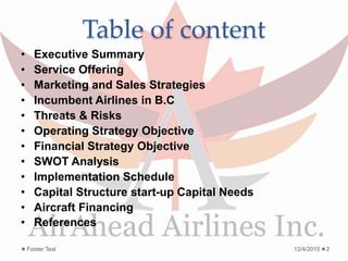 Table of content
• Executive Summary
• Service Offering
• Marketing and Sales Strategies
• Incumbent Airlines in B.C
• Threats & Risks
• Operating Strategy Objective
• Financial Strategy Objective
• SWOT Analysis
• Implementation Schedule
• Capital Structure start-up Capital Needs
• Aircraft Financing
• References
12/4/2015Footer Text 2
 