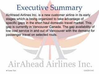 Executive Summary
AirAhead Airlines Inc. is a new customer airline in its early
stages which is being organized to take advantage of
specific gaps in the short haul domestic travel market. This
gap is currently in Vancouver Canada. The gap availability of
low cost service in and out of Vancouver with the demand for
passenger travel on selected routs.
12/4/2015Footer Text 3
 