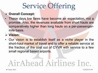 Service Offering
 Overall Concept:
• These days low fares have become an expectation, not a
promise. Also, the revenues available from short hauls are
comparatively higher than long hauls on a per-passenger-
mile basis.
 Vision:
• Our vision is to establish itself as a niche player in the
short-haul market of travel and to offer a reliable service at
the fraction of the cost out of CYVR with service to a few
small regional based airports.
12/4/2015Footer Text 4
 