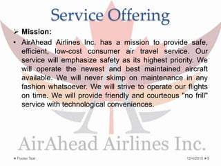 Service Offering
 Mission:
• AirAhead Airlines Inc. has a mission to provide safe,
efficient, low-cost consumer air travel service. Our
service will emphasize safety as its highest priority. We
will operate the newest and best maintained aircraft
available. We will never skimp on maintenance in any
fashion whatsoever. We will strive to operate our flights
on time. We will provide friendly and courteous "no frill"
service with technological conveniences.
12/4/2015Footer Text 5
 