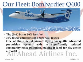 Our Fleet: Bombardier Q400
12/4/2015Footer Text 6
• The Q400 burns 30% less fuel
• 30% lower emissions on short-haul routes
• One of the quietest aircraft flying today (Its advanced
propulsion system leads to significantly reduced
community noise pollution, making it ideal for city-center
airports)
 