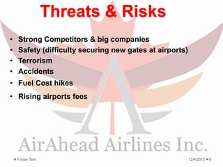 Threats & Risks
• Strong Competitors & big companies
• Safety (difficulty securing new gates at airports)
• Terrorism
• Accidents
• Fuel Cost hikes
• Rising airports fees
12/4/2015Footer Text 9
 