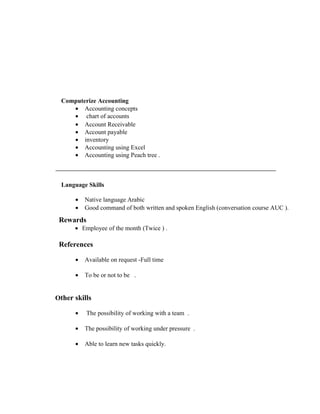 Computerize Accounting
• Accounting concepts
• chart of accounts
• Account Receivable
• Account payable
• inventory
• Accounting using Excel
• Accounting using Peach tree .
Language Skills
• Native language Arabic
• Good command of both written and spoken English (conversation course AUC ).
Rewards
• Employee of the month (Twice ) .
References
• Available on request -Full time
• To be or not to be .
Other skills
• The possibility of working with a team .
• The possibility of working under pressure .
• Able to learn new tasks quickly.
 