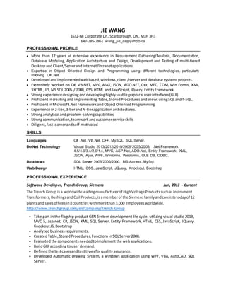 JIE WANG
1632-68 Corporate Dr., Scarborough, ON, M1H 3H3
647-285-2861 wang_jie_ca@yahoo.ca
PROFESSIONAL PROFILE
 More than 12 years of extensive experience in Requirement Gathering/Analysis, Documentation,
Database Modeling, Application Architecture and Design, Development and Testing of multi-tiered
DesktopandClient/ServerandInternet/Intranetapplications.
 Expertise in Object Oriented Design and Programming using different technologies, particularly
involving C# .Net
 Developedandimplementedwebbased,windows,client/serveranddatabase systemsprojects.
 Extensively worked on C#, VB.NET, MVC, AJAX, JSON, ADO.NET, C++, MFC, COM, Win Forms, XML,
XHTML, IIS,MS SQL 2005 / 2008, CSS,HTML and JavaScript,JQuery, EntityFramework
 Strongexperiencedesigninganddevelopinghighlyusablegraphical userinterfaces(GUI).
 Proficientincreatingand implementingTable,StoredProcedures andViewsusingSQLandT-SQL.
 ProficientinMicrosoft.NetFrameworkandObjectOrientedProgramming.
 Experience in2-tier,3-tierandN-tierapplicationarchitectures.
 Stronganalytical andproblem-solvingcapabilities
 Strongcommunication,teamworkandcustomerserviceskills
 Diligent, fastlearnerandself-motivated
SKILLS
Languages C# .Net, VB.Net, C++, MySQL, SQL Server.
DotNet Technology Visual Studio 2013/2012/2010/2008/2005/2003, .Net Framework
4.5/4.0/3.x/2.0/1.x, MVC, ASP.Net, ADO.Net, Entity Framework, XML,
JSON, Ajax, WPF, Winforms, Webforms, OLE DB, ODBC.
Databases SQL Server 2008/2005/2000, MS Access, MySql.
Web Design HTML, CSS, JavaScript, JQuery, Knockout, Bootstrap
PROFESSIONAL EXPERIENCE
Software Developer, Trench Group, Siemens Jun, 2013 – Current
The Trench Group isa worldwideleadingmanufacturerof HighVoltage ProductssuchasInstrument
Transformers,BushingsandCoil Products,isamemberof the Siemensfamilyandconsiststodayof 12
plantsand salesoffices in8countrieswithmore than3.000 employeesworldwide.
http://www.trenchgroup.com/en/Company/Trench-Group
 Take part in the flagship product GEN System development life cycle, utilizing visual studio 2013,
MVC 5, asp.net, C#, JSON, XML, SQL Server, Entity Framework, HTML, CSS, JavaScript, JQuery,
KnockoutJS,Bootstrap
 Analyzedbusinessrequirements.
 CreatedTable, StoredProcedures,Functions inSQLServer2008.
 Evaluatedthe componentsneededtoimplementthe webapplications.
 BuildGUI accordingto user demand.
 Definedthe testcasesandtesttypesforqualityassurance.
 Developed Automatic Drawing System, a windows application using WPF, VBA, AutoCAD, SQL
Server.
 