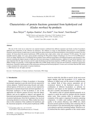 Characteristics of protein fractions generated from hydrolysed cod
(Gadus morhua) by-products
Rasa Sˇlizˇyte˙a,b
, Egidijus Dauksˇasa
, Eva Falcha,b
, Ivar Storrøa
, Turid Rustadb,*
a
SINTEF Fisheries and Aquaculture, Processing, N-7465 Trondheim, Norway
b
Department of Biotechnology, NTNU, N-7491, Trondheim, Norway
Received 9 June 2004; accepted 1 July 2004
Abstract
The aim of this work was to study how raw material mixtures combined from different separated cod (Gadus morhua) by-products
inﬂuenced the composition of the substrate for hydrolysis. The inﬂuence of using an endo-peptidase (Flavourzyme) or exo-peptidase
(Neutrase) and the amount of added water on yield, nutritional, physicochemical and functional properties of the hydrolysis products was also
studied. All freeze-dried ﬁsh protein hydrolysates (FPH) powders had a light yellow colour and contained 75–92% protein. The dried
insoluble material, sludge, was a grey, greasy powder containing 55–70% protein. Degree of hydrolysis was 18.5–33.7% for FPH and 4.3–
10.9% for sludge. Different ways of combining ﬁsh by-products lead to different end products with different properties after hydrolysis. Raw
material containing the highest amount of lipids gave the lowest percentage of solubilised proteins. Addition of water before hydrolysis was
more important than the type of enzyme used for yield, biochemical and functional properties of FPH and sludge. Protein efﬁciency ratio
(PER) of sludge was generally 1.5 times higher than PER value of FPH. Sludge made up a large part after hydrolysis compared to ﬁsh protein
hydrolysate, contained a signiﬁcant part of the total protein and had good functional properties, in some cases even better than the FPH, which
is often considered the main product of protein hydrolysis.
# 2004 Elsevier Ltd. All rights reserved.
Keywords: Cod; By-products; Enzymatic hydrolysis; Functionality; FPH; Sludge
1. Introduction
Optimal utilisation of ﬁshery by-products is becoming
increasingly important to provide more ﬁsh raw material for
various purposes. Seafood processing discards and under-
utilised species of ﬁsh serve as sources of raw material for
preparation of protein-based food and feed ingredients [1].
Enzymatic hydrolysis of ﬁsh by-products is one of the
approaches for effective protein recovery from the ﬁshery
industry and can be applied to improve and upgrade the
functional and nutritional properties of proteins. Preparation
of protein hydrolysates from ﬁsh by-products has received
increasing attention in recent years. Many studies have been
done on the evaluation of the conditions for hydrolysis and
the functional properties of ﬁsh protein hydrolysate (FPH)
based on whole ﬁsh, ﬁsh ﬁllet or muscle. In the most recent
papers dealing with ﬁsh by-products: [2–7], neither the
inﬂuence of added water nor the amount of added enzyme
was studied. Both of these process parameters are of
economical interest in the hydrolysis process [8]. A
combination of different by-products as substrate for
hydrolysis and impact on the hydrolysis products should
also have scientiﬁc and industrial interest.
The nutritive value of a protein depends primarily on its
capacity to satisfy the needs for nitrogen and the essential
amino acids. Since proteins differ in nutritional value,
evaluation of this aspect is important for protein containing
components. A widely used method to evaluate protein
quality is the protein efﬁciency ratio (PER) test, which
measures protein quality by feeding a diet containing 10% of
the test protein to rats and measuring their weight gain. This
is an expensive and time consuming method. Alsmeyer et al.
[9] showed that the relative quantities of the various amino
www.elsevier.com/locate/procbio
Process Biochemistry 40 (2005) 2021–2033
* Corresponding author. Fax: +47 73 59 3337.
E-mail address: turid.rustad@biotech.ntnu.no (T. Rustad).
0032-9592/$ – see front matter # 2004 Elsevier Ltd. All rights reserved.
doi:10.1016/j.procbio.2004.07.016
 