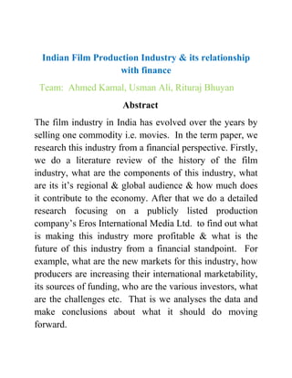 Indian Film Production Industry & its relationship
with finance
Team: Ahmed Kamal, Usman Ali, Rituraj Bhuyan
Abstract
The film industry in India has evolved over the years by
selling one commodity i.e. movies. In the term paper, we
research this industry from a financial perspective. Firstly,
we do a literature review of the history of the film
industry, what are the components of this industry, what
are its it’s regional & global audience & how much does
it contribute to the economy. After that we do a detailed
research focusing on a publicly listed production
company’s Eros International Media Ltd. to find out what
is making this industry more profitable & what is the
future of this industry from a financial standpoint. For
example, what are the new markets for this industry, how
producers are increasing their international marketability,
its sources of funding, who are the various investors, what
are the challenges etc. That is we analyses the data and
make conclusions about what it should do moving
forward.
 