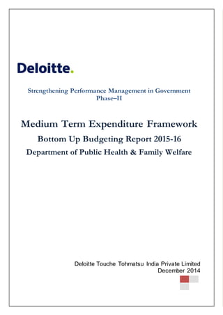MTEF for Department of Health and Family Welfare– 2015-16
Strengthening Performance Management in Government Phase–II 0
December 2014
333
Strengthening Performance Management in Government
Phase–II
Medium Term Expenditure Framework
Bottom Up Budgeting Report 2015-16
Department of Public Health & Family Welfare
Strengthening Performance Management in II
Deloitte Touche Tohmatsu India Private Limited
December 2014
 