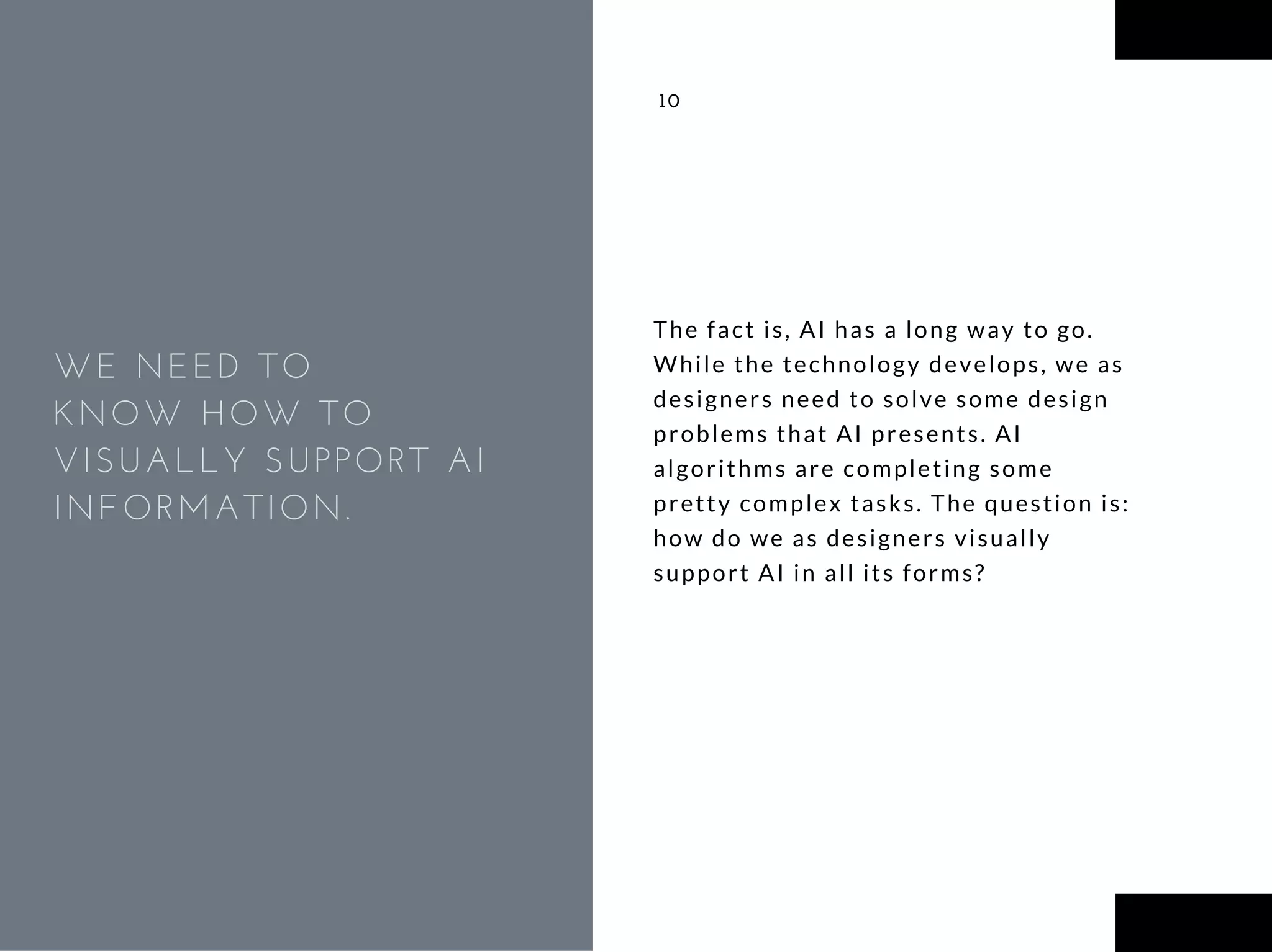 The fact is, AI has a long way to go.
While the technology develops, we as
designers need to solve some design
problems that AI presents. AI
algorithms are completing some
pretty complex tasks. The question is:
how do we as designers visually
support AI in all its forms?
10
WE NEED TO
KNOW HOW TO
VISUALLY SUPPORT AI
INFORMATION.
 