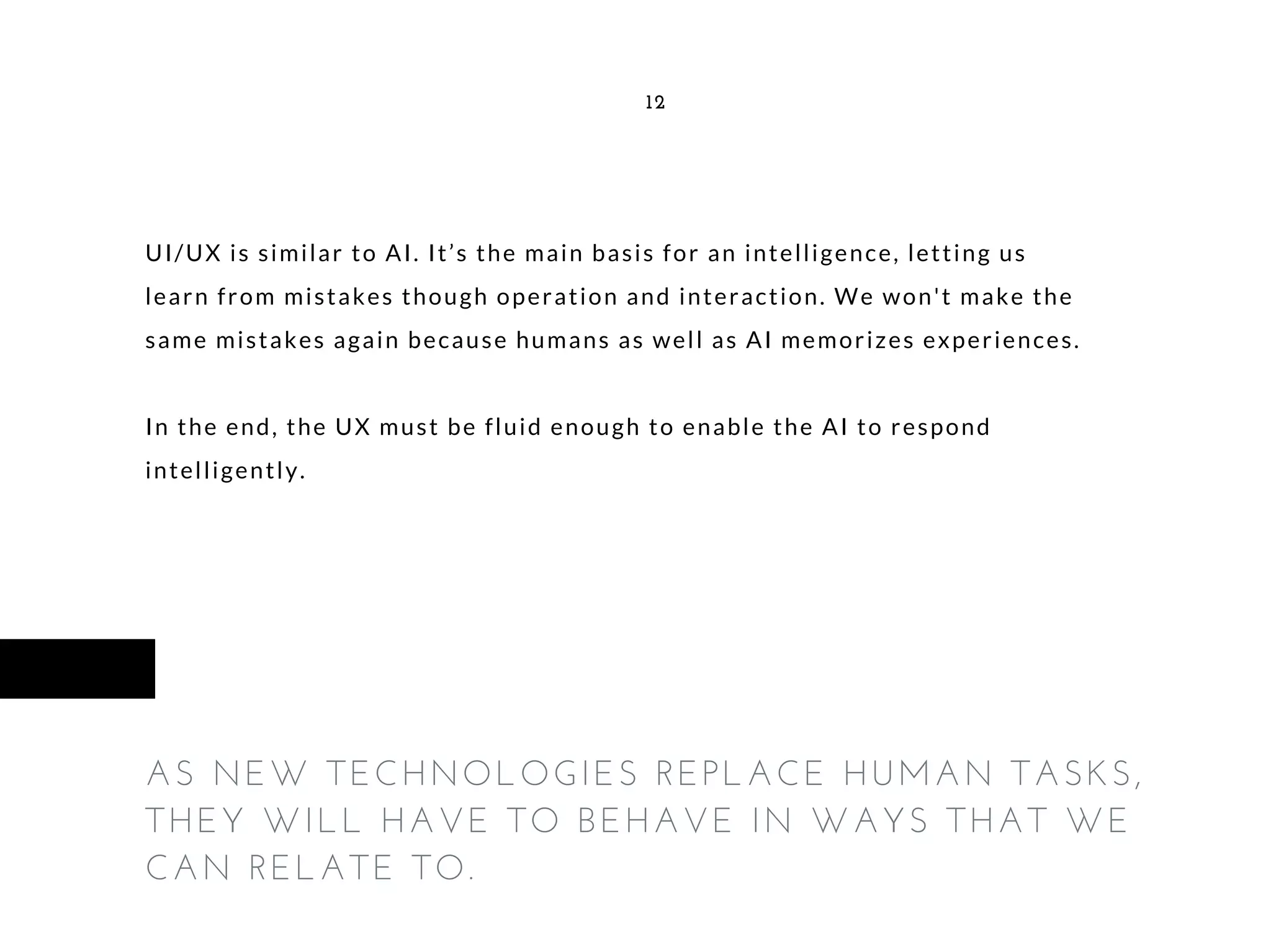 UI/UX is similar to AI. It’s the main basis for an intelligence, letting us
learn from mistakes though operation and interaction. We won't make the
same mistakes again because humans as well as AI memorizes experiences.
In the end, the UX must be fluid enough to enable the AI to respond
intelligently.
12
AS NEW TECHNOLOGIES REPLACE HUMAN TASKS,
THEY WILL HAVE TO BEHAVE IN WAYS THAT WE
CAN RELATE TO.
 