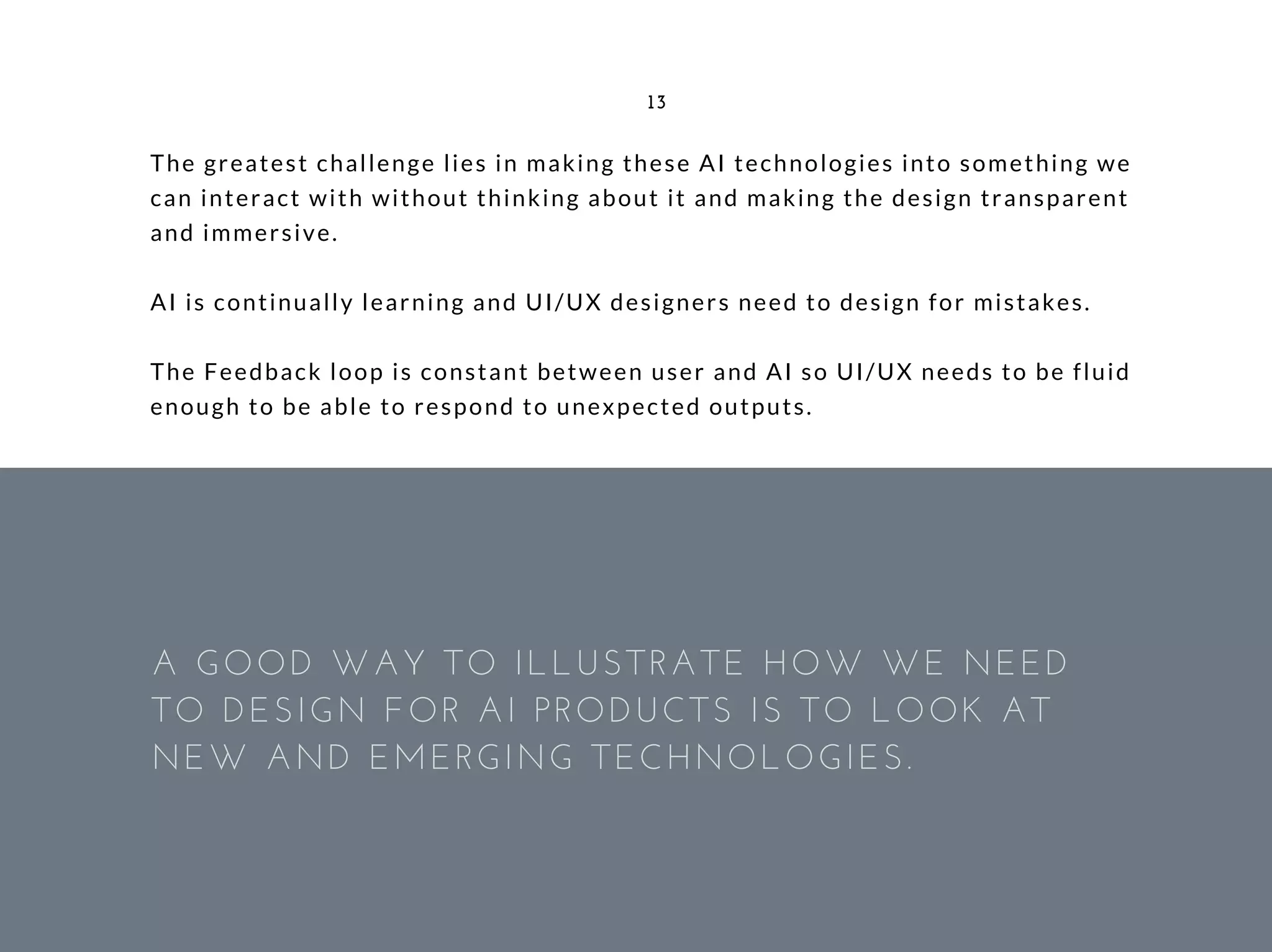 The greatest challenge lies in making these AI technologies into something we
can interact with without thinking about it and making the design transparent
and immersive.
AI is continually learning and UI/UX designers need to design for mistakes.
The Feedback loop is constant between user and AI so UI/UX needs to be fluid
enough to be able to respond to unexpected outputs.
13
A GOOD WAY TO ILLUSTRATE HOW WE NEED
TO DESIGN FOR AI PRODUCTS IS TO LOOK AT
NEW AND EMERGING TECHNOLOGIES.
 