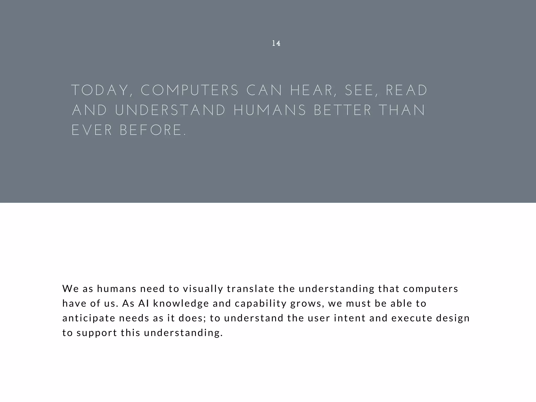 We as humans need to visually translate the understanding that computers
have of us. As AI knowledge and capability grows, we must be able to
anticipate needs as it does; to understand the user intent and execute design
to support this understanding.
14
TODAY, COMPUTERS CAN HEAR, SEE, READ
AND UNDERSTAND HUMANS BETTER THAN
EVER BEFORE.
 