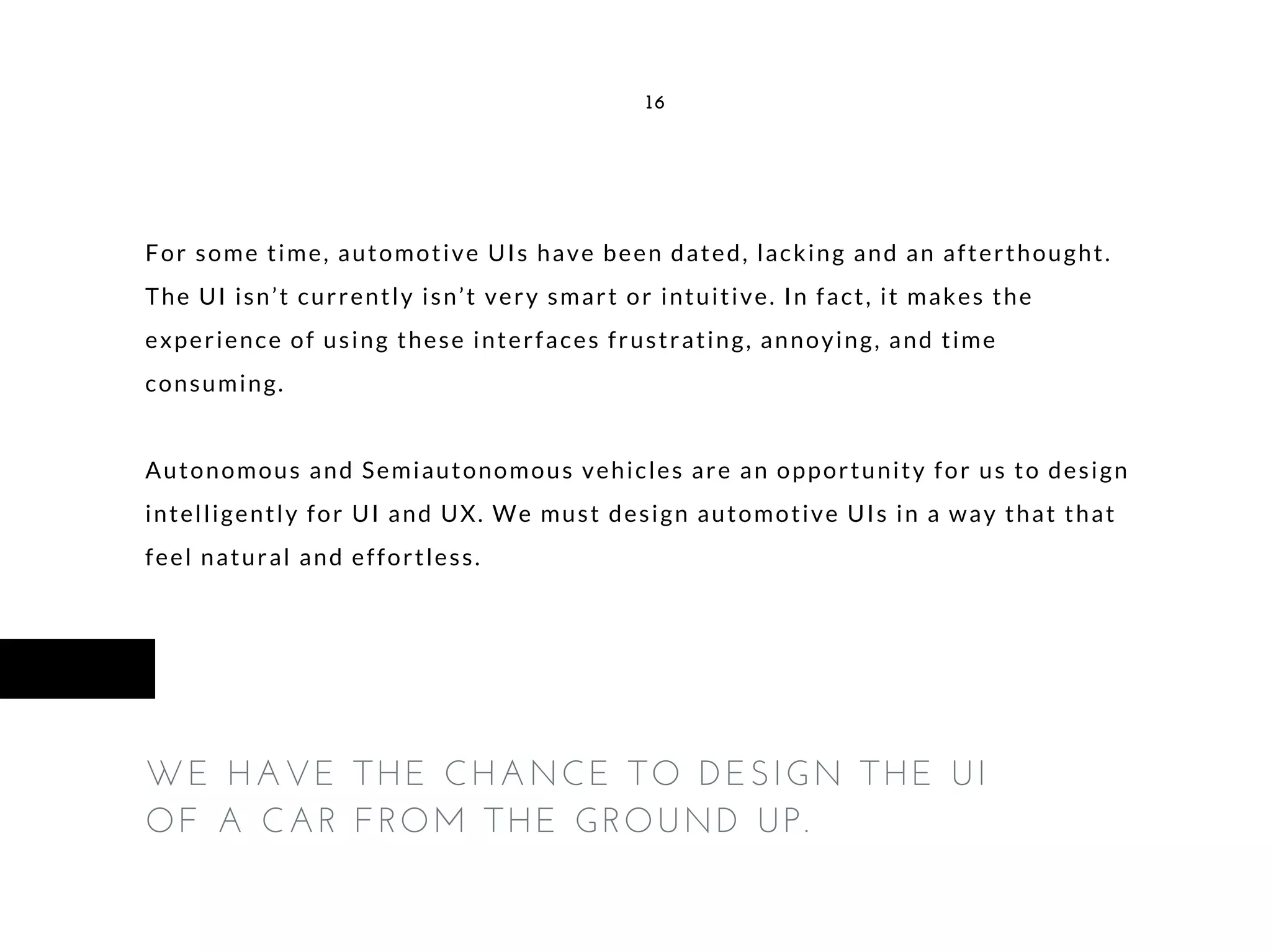 For some time, automotive UIs have been dated, lacking and an afterthought.
The UI isn’t currently isn’t very smart or intuitive. In fact, it makes the
experience of using these interfaces frustrating, annoying, and time
consuming.
Autonomous and Semiautonomous vehicles are an opportunity for us to design
intelligently for UI and UX. We must design automotive UIs in a way that that
feel natural and effortless.
16
WE HAVE THE CHANCE TO DESIGN THE UI
OF A CAR FROM THE GROUND UP.
 