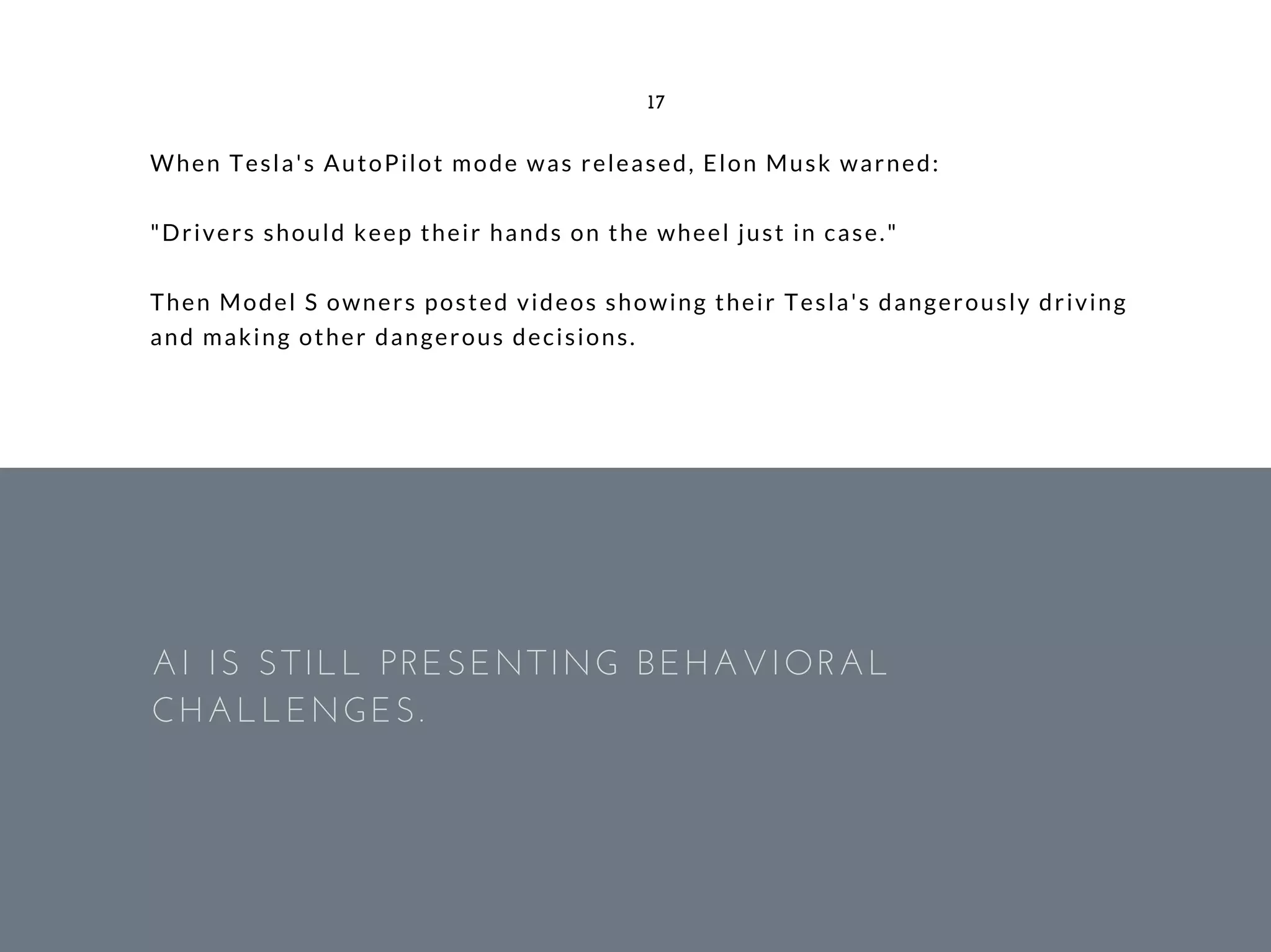 When Tesla's AutoPilot mode was released, Elon Musk warned:
"Drivers should keep their hands on the wheel just in case."
Then Model S owners posted videos showing their Tesla's dangerously driving
and making other dangerous decisions.
17
AI IS STILL PRESENTING BEHAVIORAL
CHALLENGES.
 