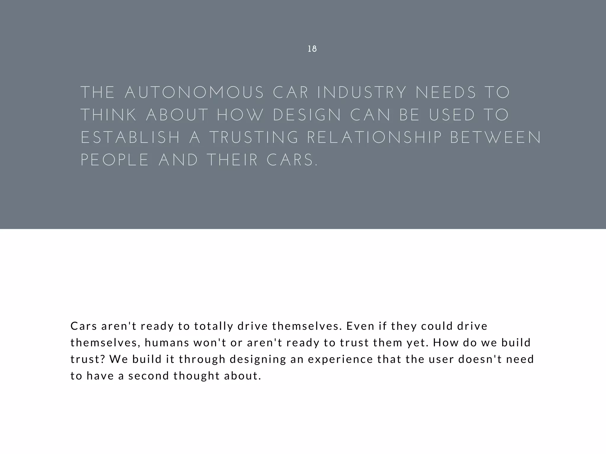 Cars aren't ready to totally drive themselves. Even if they could drive
themselves, humans won't or aren't ready to trust them yet. How do we build
trust? We build it through designing an experience that the user doesn't need
to have a second thought about.
18
THE AUTONOMOUS CAR INDUSTRY NEEDS TO
THINK ABOUT HOW DESIGN CAN BE USED TO
ESTABLISH A TRUSTING RELATIONSHIP BETWEEN
PEOPLE AND THEIR CARS.
 