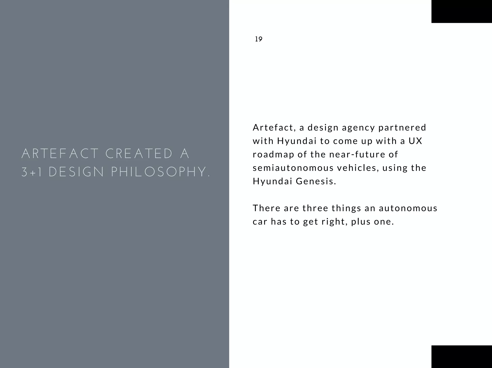 Artefact, a design agency partnered
with Hyundai to come up with a UX
roadmap of the near-future of
semiautonomous vehicles, using the
Hyundai Genesis.
There are three things an autonomous
car has to get right, plus one.
19
ARTEFACT CREATED A
3+1 DESIGN PHILOSOPHY.
 