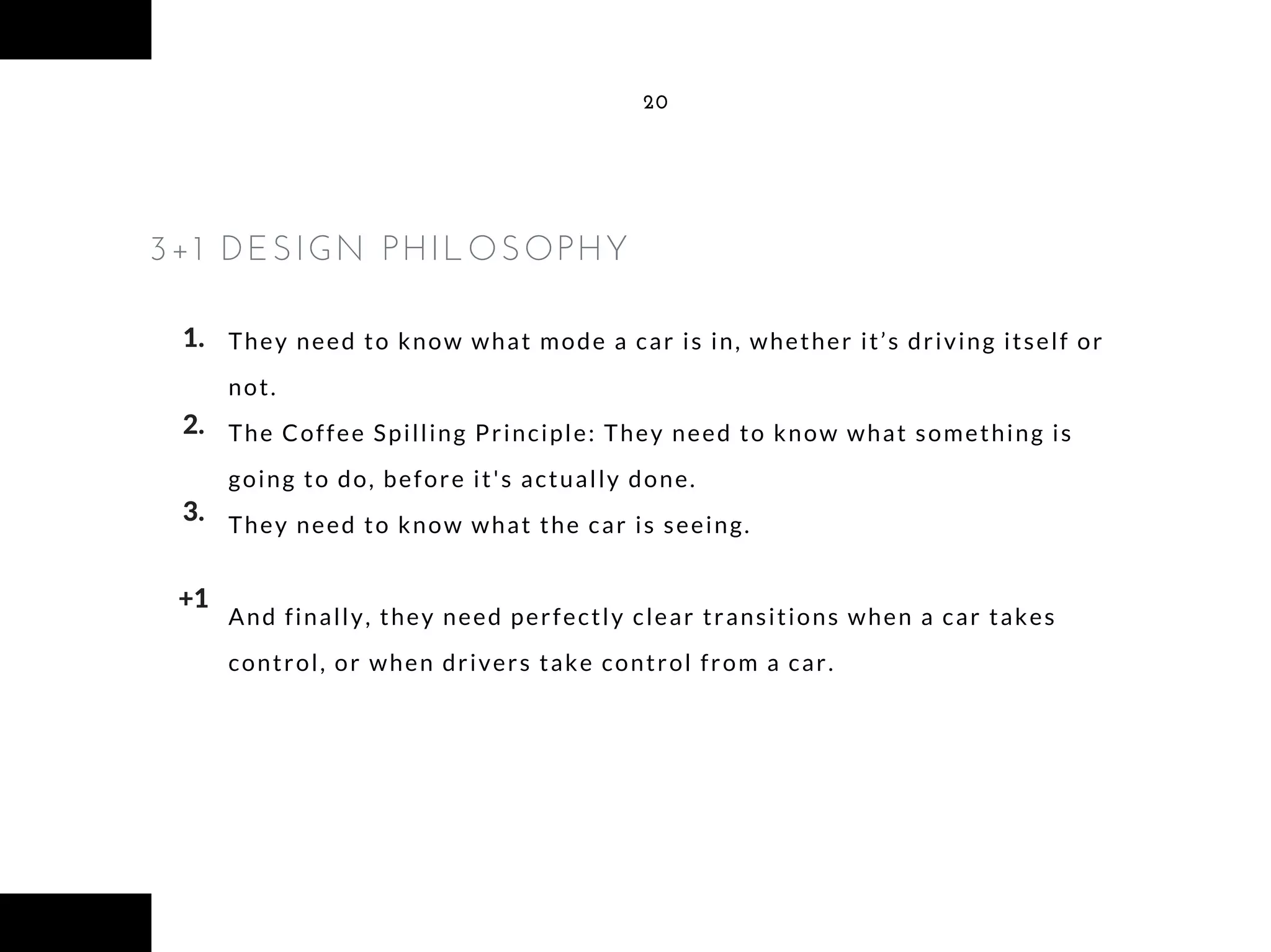 They need to know what mode a car is in, whether it’s driving itself or
not.
The Coffee Spilling Principle: They need to know what something is
going to do, before it's actually done.
They need to know what the car is seeing.
And finally, they need perfectly clear transitions when a car takes
control, or when drivers take control from a car.
20
3+1 DESIGN PHILOSOPHY
1.
2.
3.
+1
 