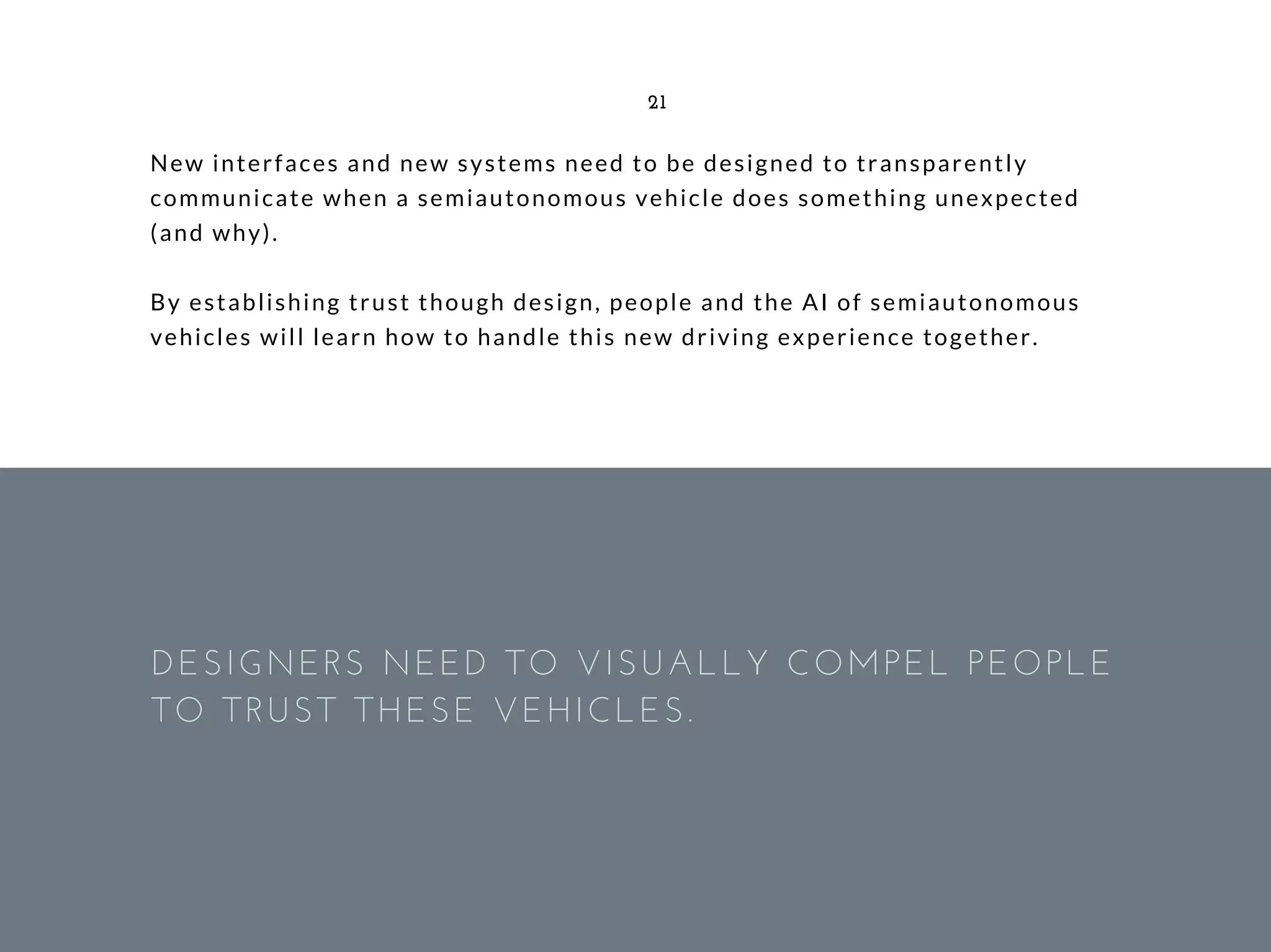 New interfaces and new systems need to be designed to transparently
communicate when a semiautonomous vehicle does something unexpected
(and why).
By establishing trust though design, people and the AI of semiautonomous
vehicles will learn how to handle this new driving experience together.
21
DESIGNERS NEED TO VISUALLY COMPEL PEOPLE
TO TRUST THESE VEHICLES. 
 