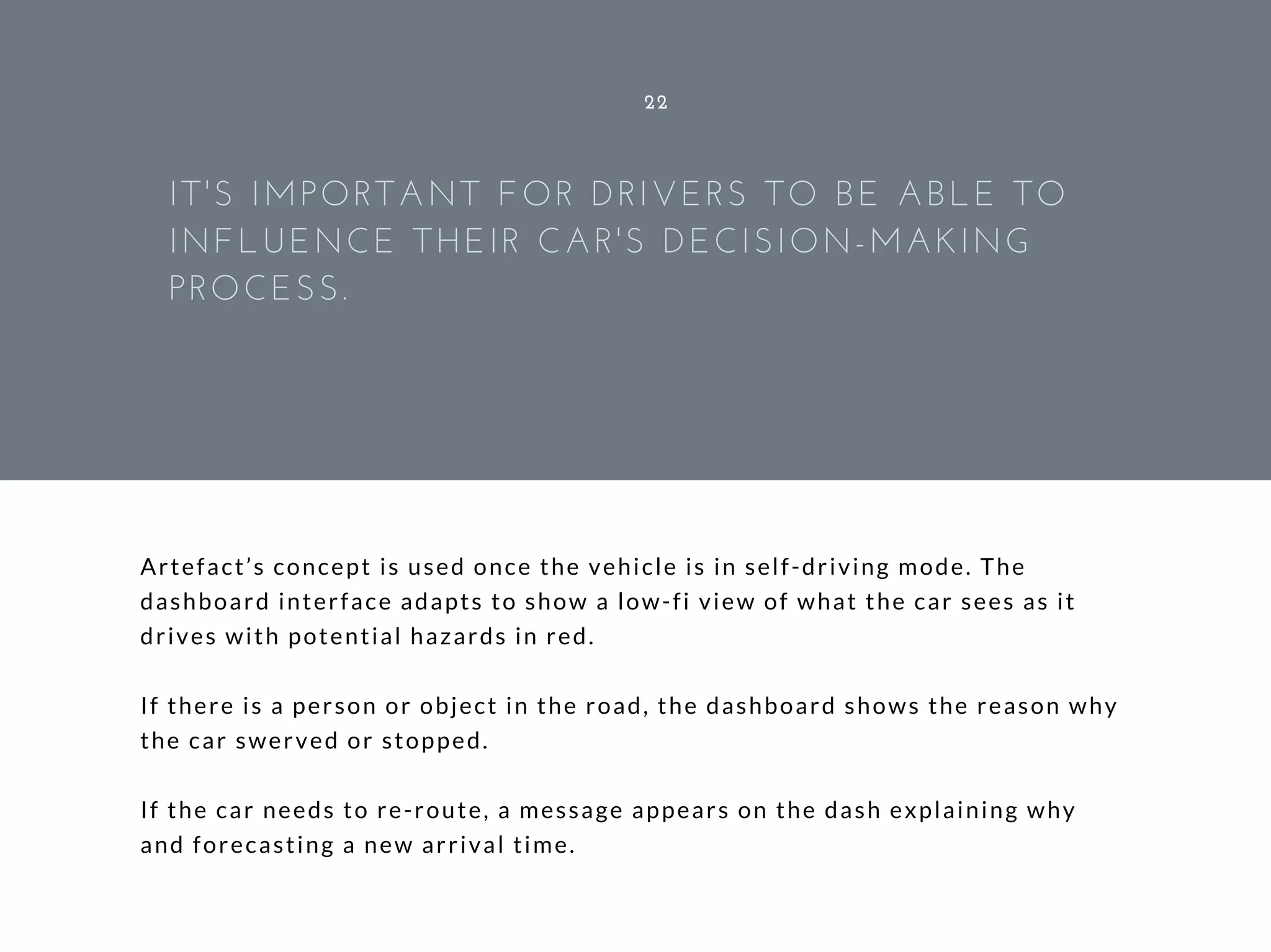 Artefact’s concept is used once the vehicle is in self-driving mode. The
dashboard interface adapts to show a low-fi view of what the car sees as it
drives with potential hazards in red.
If there is a person or object in the road, the dashboard shows the reason why
the car swerved or stopped.
If the car needs to re-route, a message appears on the dash explaining why
and forecasting a new arrival time.
22
IT'S IMPORTANT FOR DRIVERS TO BE ABLE TO
INFLUENCE THEIR CAR'S DECISION-MAKING
PROCESS.
 