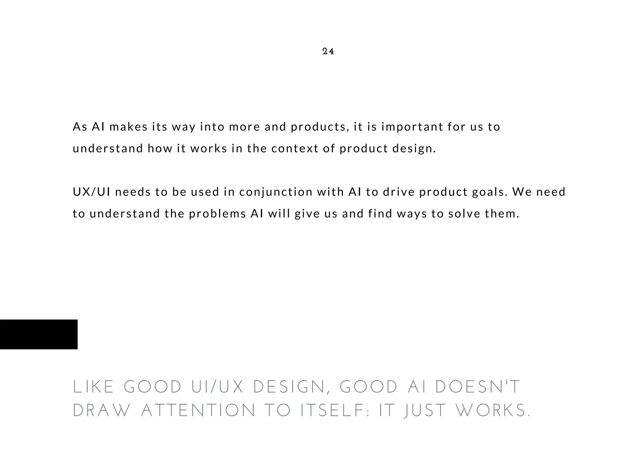 As AI makes its way into more and products, it is important for us to
understand how it works in the context of product design.
UX/UI needs to be used in conjunction with AI to drive product goals. We need
to understand the problems AI will give us and find ways to solve them.
24
LIKE GOOD UI/UX DESIGN, GOOD AI DOESN'T
DRAW ATTENTION TO ITSELF: IT JUST WORKS.
 