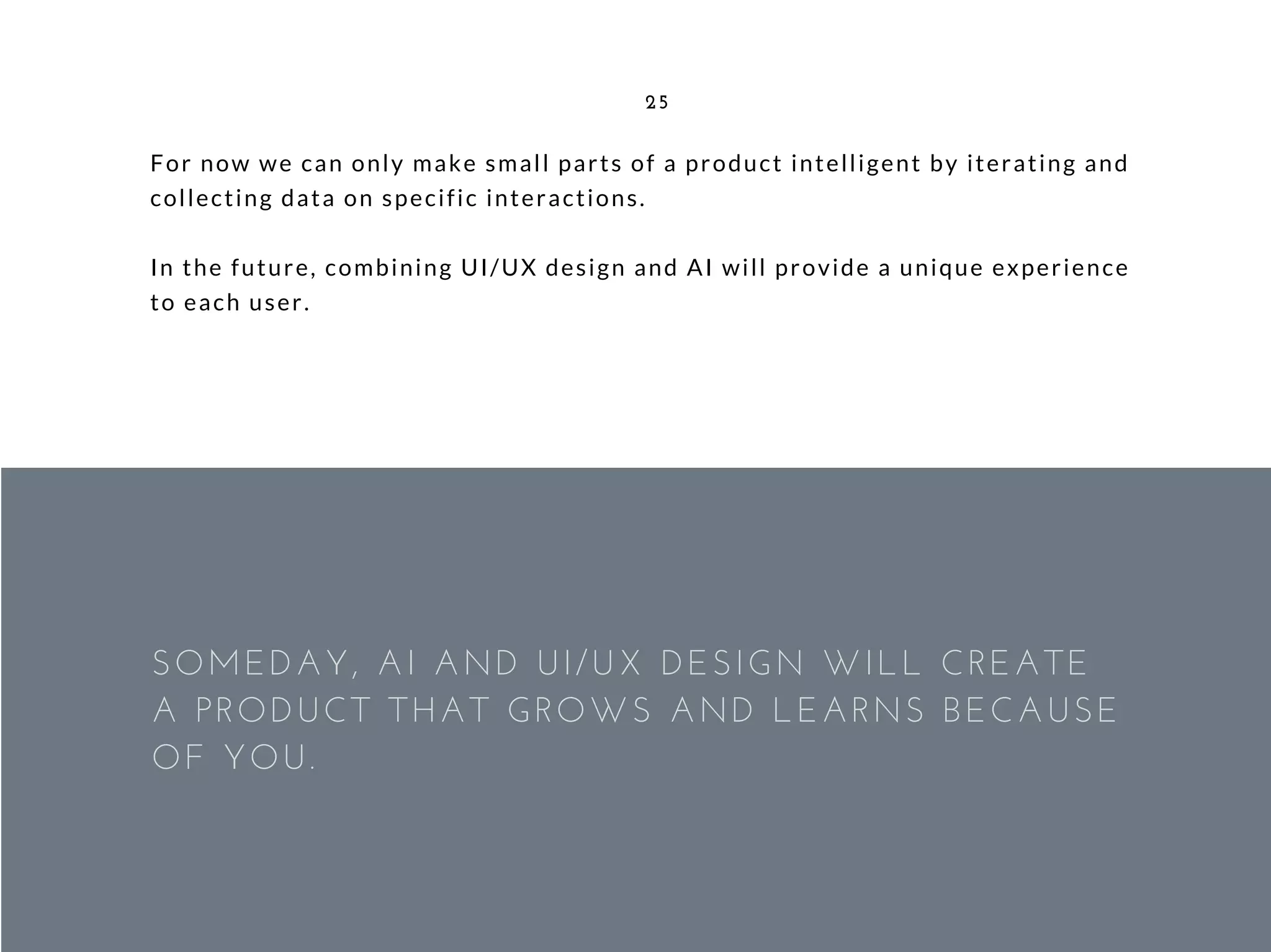 For now we can only make small parts of a product intelligent by iterating and
collecting data on specific interactions.
In the future, combining UI/UX design and AI will provide a unique experience
to each user.
25
SOMEDAY, AI AND UI/UX DESIGN WILL CREATE
A PRODUCT THAT GROWS AND LEARNS BECAUSE
OF YOU.
 