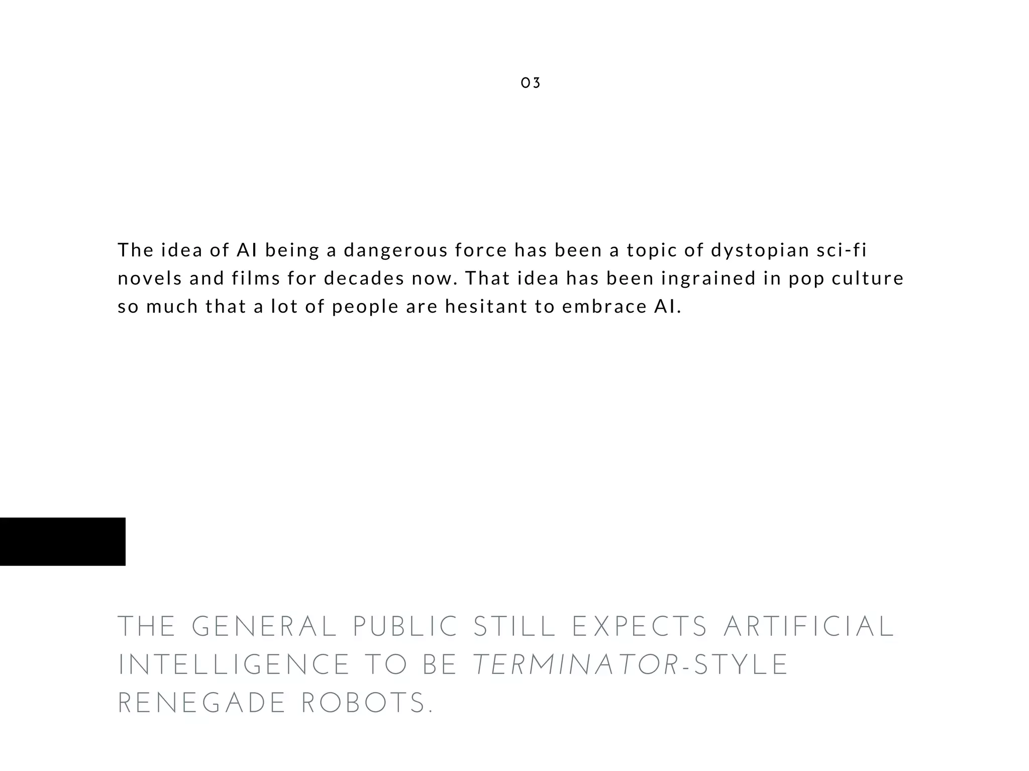 The idea of AI being a dangerous force has been a topic of dystopian sci-fi
novels and films for decades now. That idea has been ingrained in pop culture
so much that a lot of people are hesitant to embrace AI.
03
THE GENERAL PUBLIC STILL EXPECTS ARTIFICIAL
INTELLIGENCE TO BE TERMINATOR-STYLE
RENEGADE ROBOTS.
 