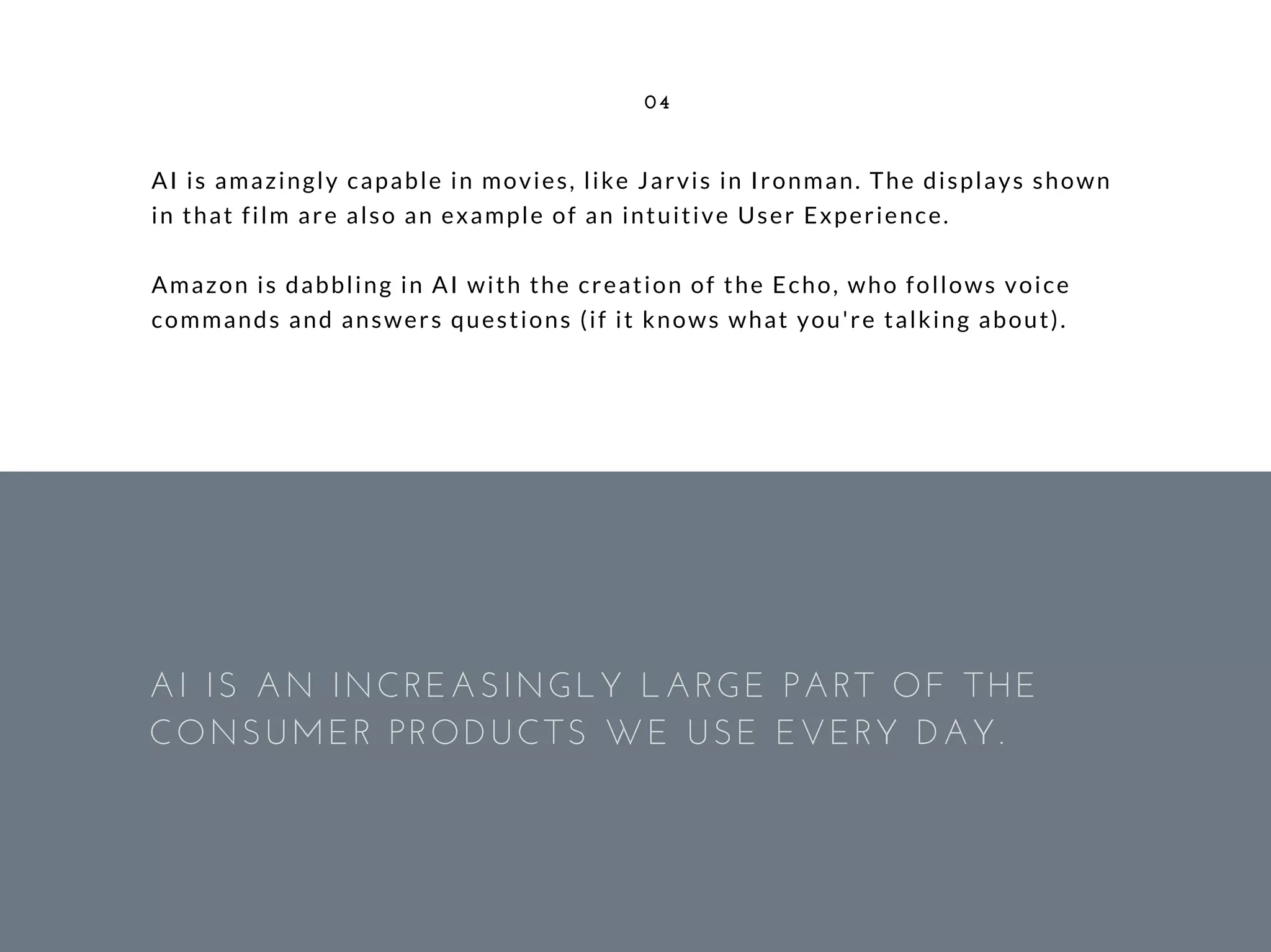 AI is amazingly capable in movies, like Jarvis in Ironman. The displays shown
in that film are also an example of an intuitive User Experience.
Amazon is dabbling in AI with the creation of the Echo, who follows voice
commands and answers questions (if it knows what you're talking about).
04
AI IS AN INCREASINGLY LARGE PART OF THE
CONSUMER PRODUCTS WE USE EVERY DAY. 
 
