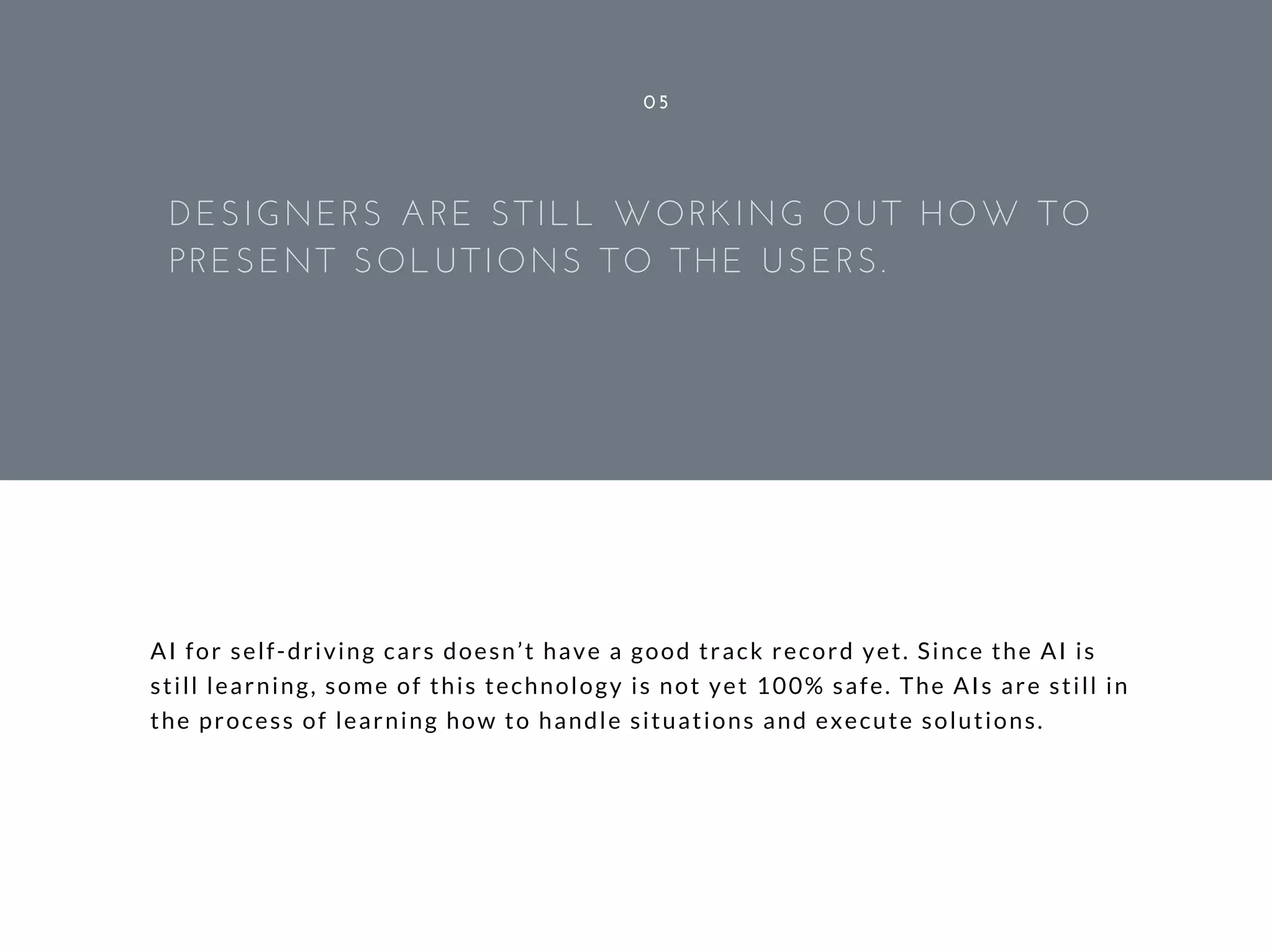AI for self-driving cars doesn’t have a good track record yet. Since the AI is
still learning, some of this technology is not yet 100% safe. The AIs are still in
the process of learning how to handle situations and execute solutions.
05
DESIGNERS ARE STILL WORKING OUT HOW TO
PRESENT SOLUTIONS TO THE USERS.
 