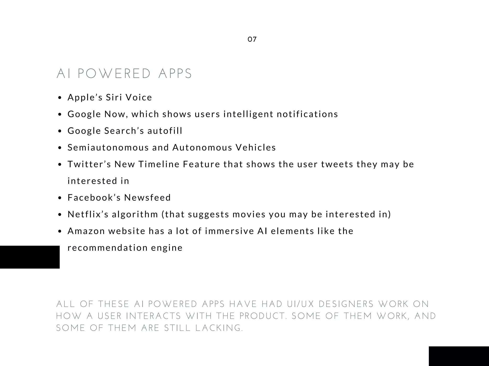 Apple’s Siri Voice
Google Now, which shows users intelligent notifications
Google Search’s autofill
Semiautonomous and Autonomous Vehicles
Twitter’s New Timeline Feature that shows the user tweets they may be
interested in
Facebook’s Newsfeed
Netflix’s algorithm (that suggests movies you may be interested in)
Amazon website has a lot of immersive AI elements like the
recommendation engine
07
ALL OF THESE AI POWERED APPS HAVE HAD UI/UX DESIGNERS WORK ON
HOW A USER INTERACTS WITH THE PRODUCT. SOME OF THEM WORK, AND
SOME OF THEM ARE STILL LACKING.
AI POWERED APPS
 