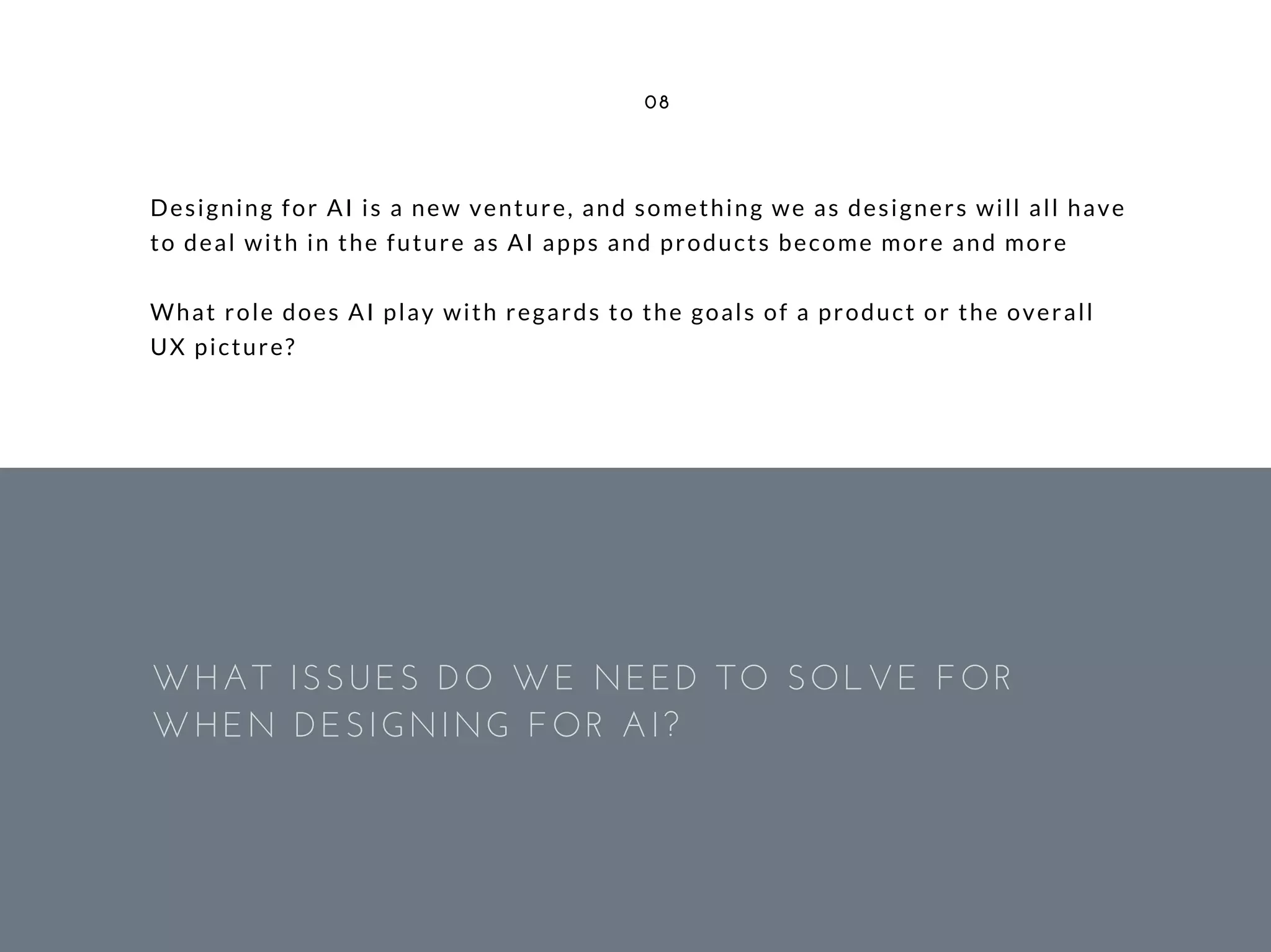 Designing for AI is a new venture, and something we as designers will all have
to deal with in the future as AI apps and products become more and more
What role does AI play with regards to the goals of a product or the overall
UX picture?
08
WHAT ISSUES DO WE NEED TO SOLVE FOR
WHEN DESIGNING FOR AI?
 