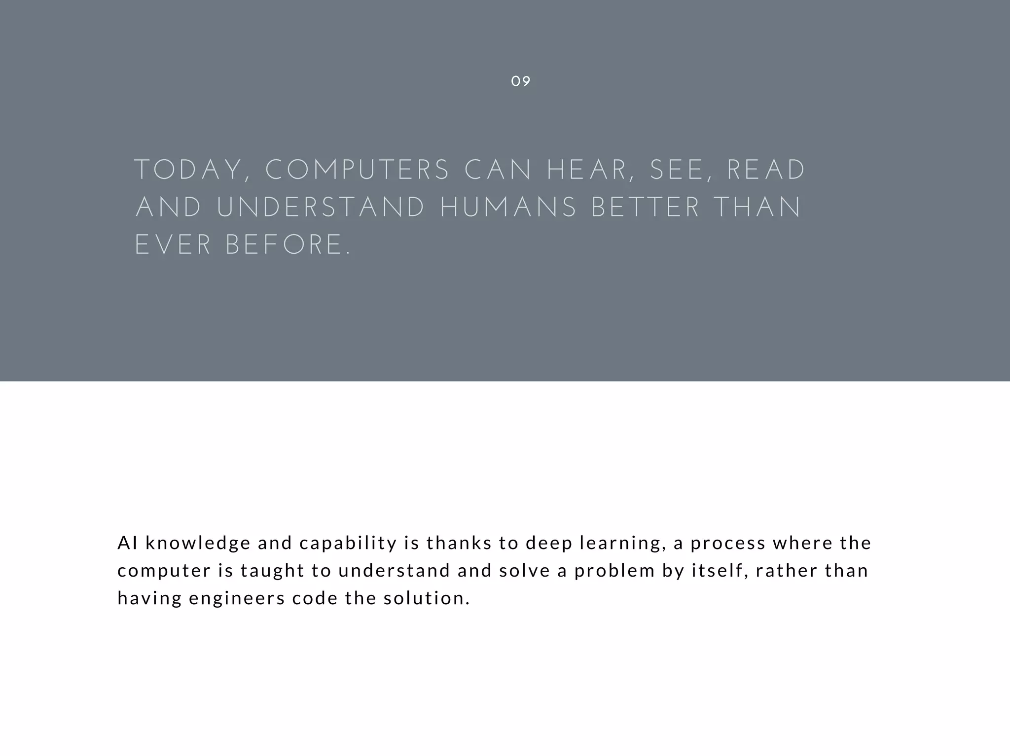 AI knowledge and capability is thanks to deep learning, a process where the
computer is taught to understand and solve a problem by itself, rather than
having engineers code the solution.
09
TODAY, COMPUTERS CAN HEAR, SEE, READ
AND UNDERSTAND HUMANS BETTER THAN
EVER BEFORE.
 