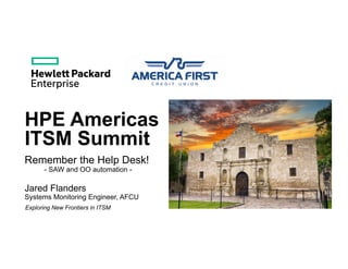 HPE Americas
ITSM Summit
Jared Flanders
Systems Monitoring Engineer, AFCU
Exploring New Frontiers in ITSM
Remember the Help Desk!
- SAW and OO automation -
 