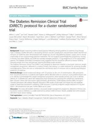 STUDY PROTOCOL Open Access
The Diabetes Remission Clinical Trial
(DiRECT): protocol for a cluster randomised
trial
Wilma S. Leslie1*
, Ian Ford1
, Naveed Sattar1
, Kieren G. Hollingsworth2
, Ashley Adamson2
, Falko F. Sniehotta2
,
Louise McCombie3
, Naomi Brosnahan1
, Hazel Ross3
, John C. Mathers2
, Carl Peters2
, George Thom1
, Alison Barnes2
,
Sharon Kean1
, Yvonne McIlvenna1
, Angela Rodrigues2
, Lucia Rehackova2
, Sviatlana Zhyzhneuskaya2
, Roy Taylor2
and Mike E. J. Lean1
Abstract
Background: Despite improving evidence-based practice following clinical guidelines to optimise drug therapy,
Type 2 diabetes (T2DM) still exerts a devastating toll from vascular complications and premature death. Biochemical
remission of T2DM has been demonstrated with weight loss around 15kg following bariatric surgery and in several
small studies of non-surgical energy-restriction treatments. The non-surgical Counterweight-Plus programme, running
in Primary Care where obesity and T2DM are routinely managed, produces >15 kg weight loss in 33 % of all enrolled
patients. The Diabetes UK-funded Counterpoint study suggested that this should be sufficient to reverse T2DM by
removing ectopic fat in liver and pancreas, restoring first-phase insulin secretion.
The Diabetes Remission Clinical Trial (DiRECT) was designed to determine whether a structured, intensive, weight
management programme, delivered in a routine Primary Care setting, is a viable treatment for achieving durable
normoglycaemia. Other aims are to understand the mechanistic basis of remission and to identify psychological
predictors of response.
Methods/Design: Cluster-randomised design with GP practice as the unit of randomisation: 280 participants
from around 30 practices in Scotland and England will be allocated either to continue usual guideline-based care
or to add the Counterweight-Plus weight management programme, which includes primary care nurse or dietitian
delivery of 12-20weeks low calorie diet replacement, food reintroduction, and long-term weight loss maintenance.
Main inclusion criteria: men and women aged 20-65years, all ethnicities, T2DM 0-6years duration, BMI 27-45 kg/m2
.
Tyneside participants will undergo Magnetic Resonance (MR) studies of pancreatic and hepatic fat, and metabolic
studies to determine mechanisms underlying T2DM remission. Co-primary endpoints: weight reduction ≥ 15 kg and
HbA1c <48 mmol/mol at one year. Further follow-up at 2 years.
Discussion: This study will establish whether a structured weight management programme, delivered in Primary Care
by practice nurses or dietitians, is a viable treatment to achieve T2DM remission. Results, available from 2018 onwards,
will inform future service strategy.
Trial registration: Current Controlled Trials ISRCTN03267836. Date of Registration 20/12/2013
Keywords: Type 2 diabetes, Weight management, Total diet replacement, Primary care
* Correspondence: Wilma.Leslie@glasgow.ac.uk
Roy Taylor and Mike EJ Lean are joint PIs and senior authors for this work.
1
University of Glasgow, University Avenue, Glasgow G12 8QQ, UK
Full list of author information is available at the end of the article
© 2016 Leslie et al. Open Access This article is distributed under the terms of the Creative Commons Attribution 4.0
International License (http://creativecommons.org/licenses/by/4.0/), which permits unrestricted use, distribution, and
reproduction in any medium, provided you give appropriate credit to the original author(s) and the source, provide a link to
the Creative Commons license, and indicate if changes were made. The Creative Commons Public Domain Dedication waiver
(http://creativecommons.org/publicdomain/zero/1.0/) applies to the data made available in this article, unless otherwise stated.
Leslie et al. BMC Family Practice (2016) 17:20
DOI 10.1186/s12875-016-0406-2
 