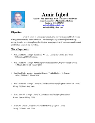 Amir Iqbal
House No #2-S-29 Ittehad Block Muhammad Bin Qasim
Street Hassan Town Multan Road Lahore
Contact: 0300-4351745
amiriqbal36@outlook.com
amiriqbal36@yahoo.com
Objective:
Over 15 years of sales experienced, and have a successful track record
with great ambitions and vast vision.I have the specialty of management of key
accounts, sales operation plans; distribution management and business development
are the key areas of my expertise.
Work Experience:
> As a Zonal Sales Manager (Rani Food Pvt Ltd.) Lahore and Central Zone Total
02 January , 2016 to Continue.
> As a Zonal Sales Manager JOJO (Gujranwala Food) Lahore, Gujranwala (21 Towns)
16 March, 2014 to 01 January 2016.
> As a Zonal Sales Manager Innovative Biscuit (Pvt) Ltd Lahore (10 Towns)
10 July, 2011 to 15 March 2014.
> As a Zonal Sales Manager Lahore in Asian Food Industries (Mayfair) Lahore (10 Towns)
15 Sep, 2005 to 1 Aug, 2009
> As a Area Sales Manager Lahore in Asian Food Industries (Mayfair) Lahore
1 June, 2003 to 15 Sep, 2005
> As a Sales Officer Lahore in Asian Food Industries (Mayfair) Lahore
21 Sep, 2001 to 1 June, 2003
 