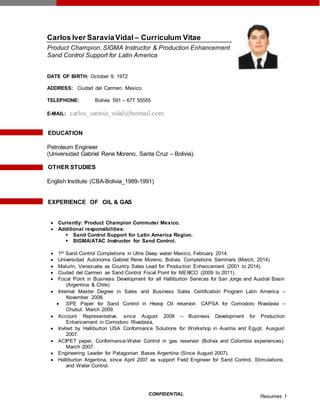 CONFIDENTIAL
Resumes 1
Carlos Iver SaraviaVidal – Curriculum Vitae
Product Champion, SIGMA Instructor & Production Enhancement
Sand Control Support for Latin America
DATE OF BIRTH: October 9, 1972
ADDRESS: Ciudad del Carmen, Mexico
TELEPHONE: Bolivia 591 – 677 55555
E-MAIL: carlos_saravia_vidal@hotmail.com
EDUCATION
Petroleum Engineer
(Universidad Gabriel Rene Moreno, Santa Cruz – Bolivia).
OTHER STUDIES
English Institute (CBA-Bolivia_1989-1991)
EXPERIENCE OF OIL & GAS
 Currently: Product Champion Commuter Mexico.
 Additional responsibilities:
 Sand Control Support for Latin America Region.
 SIGMA/ATAC Instructor for Sand Control.
 1st Sand Control Completions in Ultra Deep water Mexico, February 2014.
 Universidad Autonoma Gabriel Rene Moreno, Bolivia. Completions Seminars (March, 2014)
 Maturin, Venezuela as Country Sales Lead for Production Enhancement (2001 to 2014)
 Ciudad del Carmen as Sand Control Focal Point for MEXICO (2009 to 2011).
 Focal Point in Business Development for all Halliburton Services for San Jorge and Austral Basin
(Argentina & Chile)
 Internal Master Degree in Sales and Business Sales Certification Program Latin America –
November 2008.
 SPE Paper for Sand Control in Heavy Oil reservoir. CAPSA for Comodoro Rivadavia –
Chubut. March 2009.
 Account Representative, since August 2008 – Business Development for Production
Enhancement in Comodoro Rivadavia.
 Invited by Halliburton USA Conformance Solutions for Workshop in Austria and Egypt. Ausgust
2007.
 ACIPET paper, Conformance-Water Control in gas reservoir (Bolivia and Colombia experiences).
March 2007.
 Engineering Leader for Patagonian Bases Argentina (Since August 2007).
 Halliburton Argentina, since April 2007 as support Field Engineer for Sand Control, Stimulations,
and Water Control.
 